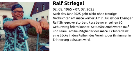 Ralf Striegel 02. 08. 1965 – 07. 07. 2025 Auch das Jahr 2025 geht nicht ohne traurige Nachrichten am msce vorbei: Am 7. Juli ist der Ensinger Ralf Striegel verstorben, kurz bevor er seinen 60. Geburtstag feiern konnte. Seit März 2008 waren Ralf und seine Familie Mitglieder des msce. Er hinterlässt eine Lücke in den Reihen des Vereins, der ihn immer in Erinnerung behalten wird.