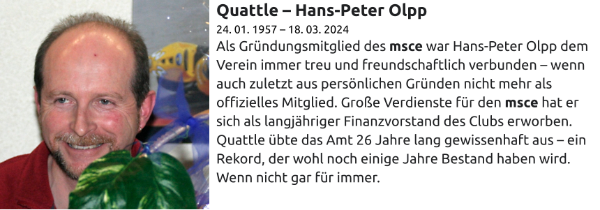 Quattle – Hans-Peter Olpp 24. 01. 1957 – 18. 03. 2024 Als Gründungsmitglied des msce war Hans-Peter Olpp dem Verein immer treu und freundschaftlich verbunden – wenn auch zuletzt aus persönlichen Gründen nicht mehr als offizielles Mitglied. Große Verdienste für den msce hat er sich als langjähriger Finanzvorstand des Clubs erworben. Quattle übte das Amt 26 Jahre lang gewissenhaft aus – ein Rekord, der wohl noch einige Jahre Bestand haben wird. Wenn nicht gar für immer.